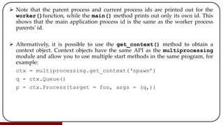  Note that the parent process and current process ids are printed out for the
worker()function, while the main() method prints out only its own id. This
shows that the main application process id is the same as the worker process
parents’ id.
 Alternatively, it is possible to use the get_context() method to obtain a
context object. Context objects have the same API as the multiprocessing
module and allow you to use multiple start methods in the same program, for
example:
ctx = multiprocessing.get_context(‘spawn’)
q = ctx.Queue()
p = ctx.Process(target = foo, args = (q,))
 