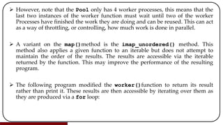  However, note that the Pool only has 4 worker processes, this means that the
last two instances of the worker function must wait until two of the worker
Processes have finished the work they are doing and can be reused. This can act
as a way of throttling, or controlling, how much work is done in parallel.
 A variant on the map()method is the imap_unordered() method. This
method also applies a given function to an iterable but does not attempt to
maintain the order of the results. The results are accessible via the iterable
returned by the function. This may improve the performance of the resulting
program.
 The following program modified the worker()function to return its result
rather than print it. These results are then accessible by iterating over them as
they are produced via a for loop:
 