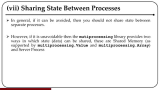 (vii) Sharing State Between Processes
 In general, if it can be avoided, then you should not share state between
separate processes.
 However, if it is unavoidable then the mutiprocessing library provides two
ways in which state (data) can be shared, these are Shared Memory (as
supported by multiprocessing.Value and multiprocessing.Array)
and Server Process
 