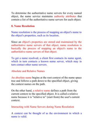 To determine the authoritative name servers for every named
object, the name service maintains authority attributes that
contain a list of the authoritative name servers for each object.
8. Name Resolution
Name resolution is the process of mapping an object's name to
the object's properties, such as its location.
Since an object's properties are stored and maintained by the
authoritative name servers of that object, name resolution is
basically the process of mapping an object's name to the
authoritative name servers of that object.
To get a name resolved, a client first contacts its name agent,
which in turn contacts a known name server, which may in
turn contact other name servers.
Absolute and Relative Names
An absolute name begins at the root context of the name space
tree and follows a path down to the specified object, giving
the context names on the path.
On the other hand, a relative name defines a path from the
current context to the specified object. It is called a relative
name because it is "relative to” (start from) the user's current
context.
Interacting with Name Servers during Name Resolution
A context can be thought of as the environment in which a
name is valid.
 