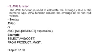 • 3. AVG function
• The AVG function is used to calculate the average value of the
numeric type. AVG function returns the average of all non-Null
values.
• Syntax
AVG()
or
AVG( [ALL|DISTINCT] expression )
Example:
SELECT AVG(COST)
FROM PRODUCT_MAST;
Output: 67.00
 