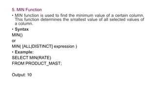 5. MIN Function
• MIN function is used to find the minimum value of a certain column.
This function determines the smallest value of all selected values of
a column.
• Syntax
MIN()
or
MIN( [ALL|DISTINCT] expression )
• Example:
SELECT MIN(RATE)
FROM PRODUCT_MAST;
Output: 10
 