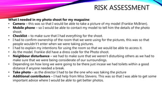 RISK ASSESSMENT
What I needed in my photo shoot for my magazine:
• Camera – this was so that I would be able to take a picture of my model (Frankie McBrien).
• Mobile phone – so I would be able to contact my model to tell him the details of the photo
shoot.
• Checklist – to make sure that I had everything for the shoot.
• I had to confirm ownership of the room that we were using for the pictures, this was so that
people wouldn't’t enter when we were taking pictures.
• I had to explain my intentions for using the room so that we would be able to access it.
• As the model, Frankie did have a dress code for the Photo shoot.
• Neighbour disturbance – we had to make sure that we weren't disturbing others as we had to
make sure that we were being considerate of our surroundings.
• Depending on how long we were going to be there just incase we had toilets within a good
distance if anyone needed a break.
• Take photo – as the director I had to be the one who was taking the picture
• Additional contributors – I had help from Miss Stevens. This was so that I was able to get some
important advice where I would be able to get better photos.
 