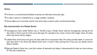 SHERIN RAPPAI
Series:
 A Series is a one-dimensional labeled array that can hold data of any data type.
 It is like a column in a DataFrame or a single variable in statistics.
 Series objects are commonly used for time series data, as well as other one-dimensional data.
Key characteristics of a Pandas Series:
 Homogeneous Data: Unlike Python lists or NumPy arrays, a Pandas Series enforces homogeneity, meaning all the
data within a Series must be of the same data type. For example, if you create a Series with integer values, all values
within that Series will be integers.
 Labeled Data: Series have two parts: the data itself and an associated index.The index provides labels or names for
each data point in the Series. By default, Series have a numeric index starting from 0, but you can specify custom
labels if needed.
 Size and Shape:A Series has a size (the number of elements) and shape (1-dimensional) but does not have columns
or rows like a DataFrame.
 