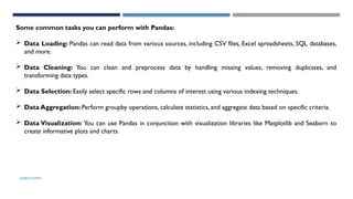SHERIN RAPPAI
Some common tasks you can perform with Pandas:
 Data Loading: Pandas can read data from various sources, including CSV files, Excel spreadsheets, SQL databases,
and more.
 Data Cleaning: You can clean and preprocess data by handling missing values, removing duplicates, and
transforming data types.
 Data Selection: Easily select specific rows and columns of interest using various indexing techniques.
 Data Aggregation: Perform groupby operations, calculate statistics, and aggregate data based on specific criteria.
 Data Visualization: You can use Pandas in conjunction with visualization libraries like Matplotlib and Seaborn to
create informative plots and charts.
 