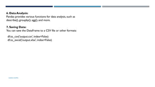 SHERIN RAPPAI
6. Data Analysis:
Pandas provides various functions for data analysis, such as
describe(), groupby(), agg(), and more.
7. Saving Data:
You can save the DataFrame to a CSV file or other formats:
df.to_csv('output.csv', index=False)
df.to_excel('output.xlsx', index=False)
 