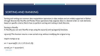 SHERIN RAPPAI
SORTING AND RANKING
Sorting and ranking are common data manipulation operations in data analysis and are widely supported in Python
through libraries like NumPy and Pandas.These operations help organize data in a desired order or rank elements
based on specific criteria. Here's how to perform sorting and ranking in both libraries:
Sorting in NumPy:
In NumPy, you can sort NumPy arrays using the np.sort() and np.argsort() functions.
np.sort():This function returns a new sorted array without modifying the original array.
import numpy as np
arr = np.array([3, 1, 4, 1, 5, 9, 2, 6, 5, 3])
sorted_arr = np.sort(arr)
 