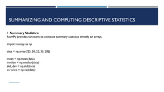 SHERIN RAPPAI
SUMMARIZING AND COMPUTING DESCRIPTIVE STATISTICS
1. Summary Statistics:
NumPy provides functions to compute summary statistics directly on arrays.
import numpy as np
data = np.array([25, 30, 22, 35, 28])
mean = np.mean(data)
median = np.median(data)
std_dev = np.std(data)
variance = np.var(data)
 