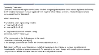 SHERIN RAPPAI
Computing Covariance:
Covariance measures the degree to which two variables change together. Positive values indicate a positive relationship
(both variables increase or decrease together), while negative values indicate an inverse relationship (one variable
increases as the other decreases).
import numpy as np
# Create two arrays representing variables
x = np.array([1, 2, 3, 4, 5])
y = np.array([2, 3, 4, 5, 6])
# Compute the covariance between x and y
covariance_matrix = np.cov(x, y)
# The covariance is in the (0, 1) element of the matrix
covariance = covariance_matrix[0, 1]
In this example, covariance will contain the covariance between x and y.
Both np.corrcoef() and np.cov() can accept multiple arrays as input, allowing you to compute correlations and
covariances for multiple variables simultaneously. For example, if you have a dataset with multiple columns, you can
compute the correlation matrix or covariance matrix for all pairs of variables.
 
