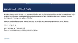 SHERIN RAPPAI
HANDLING MISSING DATA
Handling missing data in NumPy is an important aspect of data analysis and manipulation. NumPy provides several ways
to work with missing or undefined values, typically represented as NaN (Not-a-Number). Here are some common
techniques for handling missing data in NumPy:
Using np.nan: NumPy represents missing data using np.nan.You can create arrays with missing values like this:
import numpy as np
arr = np.array([1.0, 2.0, np.nan, 4.0])
Now, arr contains a missing value represented as np.nan.
 