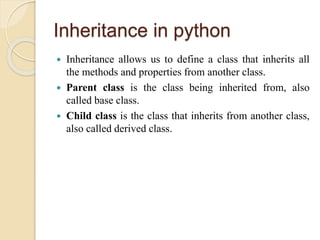 Inheritance in python
 Inheritance allows us to define a class that inherits all
the methods and properties from another class.
 Parent class is the class being inherited from, also
called base class.
 Child class is the class that inherits from another class,
also called derived class.
 