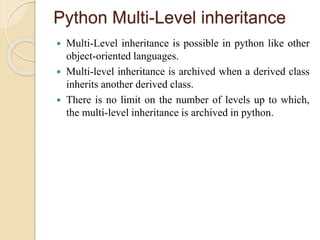 Python Multi-Level inheritance
 Multi-Level inheritance is possible in python like other
object-oriented languages.
 Multi-level inheritance is archived when a derived class
inherits another derived class.
 There is no limit on the number of levels up to which,
the multi-level inheritance is archived in python.
 