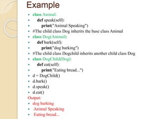 Example
 class Animal:
 def speak(self):
 print("Animal Speaking")
 #The child class Dog inherits the base class Animal
 class Dog(Animal):
 def bark(self):
 print("dog barking")
 #The child class Dogchild inherits another child class Dog
 class DogChild(Dog):
 def eat(self):
 print("Eating bread...")
 d = DogChild()
 d.bark()
 d.speak()
 d.eat()
Output:
 dog barking
 Animal Speaking
 Eating bread...
 