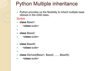 Python Multiple inheritance
 Python provides us the flexibility to inherit multiple base
classes in the child class.
Syntax:
 class Base1:
 <class-suite>

 class Base2:
 <class-suite>
 class BaseN:
 <class-suite>

 class Derived(Base1, Base2, ...... BaseN):
 <class-suite>
 