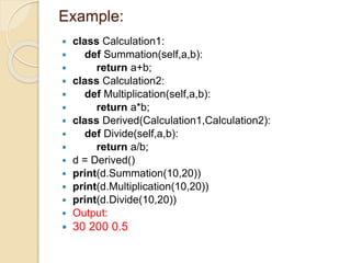 Example:
 class Calculation1:
 def Summation(self,a,b):
 return a+b;
 class Calculation2:
 def Multiplication(self,a,b):
 return a*b;
 class Derived(Calculation1,Calculation2):
 def Divide(self,a,b):
 return a/b;
 d = Derived()
 print(d.Summation(10,20))
 print(d.Multiplication(10,20))
 print(d.Divide(10,20))
 Output:
 30 200 0.5
 