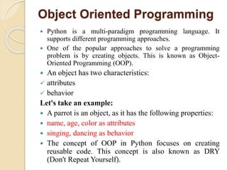 Object Oriented Programming
 Python is a multi-paradigm programming language. It
supports different programming approaches.
 One of the popular approaches to solve a programming
problem is by creating objects. This is known as Object-
Oriented Programming (OOP).
 An object has two characteristics:
 attributes
 behavior
Let's take an example:
 A parrot is an object, as it has the following properties:
 name, age, color as attributes
 singing, dancing as behavior
 The concept of OOP in Python focuses on creating
reusable code. This concept is also known as DRY
(Don't Repeat Yourself).
 