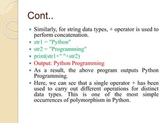 Cont..
 Similarly, for string data types, + operator is used to
perform concatenation.
 str1 = "Python"
 str2 = "Programming"
 print(str1+" "+str2)
 Output: Python Programming
 As a result, the above program outputs Python
Programming.
 Here, we can see that a single operator + has been
used to carry out different operations for distinct
data types. This is one of the most simple
occurrences of polymorphism in Python.
 