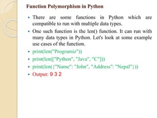 Function Polymorphism in Python
 There are some functions in Python which are
compatible to run with multiple data types.
 One such function is the len() function. It can run with
many data types in Python. Let's look at some example
use cases of the function.
 print(len("Programiz"))
 print(len(["Python", "Java", "C"]))
 print(len({"Name": "John", "Address": "Nepal"}))
 Output: 9 3 2
 