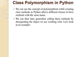 Class Polymorphism in Python
 We can use the concept of polymorphism while creating
class methods as Python allows different classes to have
methods with the same name.
 We can then later generalize calling these methods by
disregarding the object we are working with. Let's look
at an example:
 