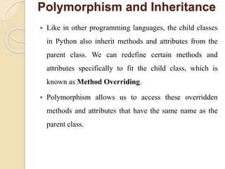 Polymorphism and Inheritance
 Like in other programming languages, the child classes
in Python also inherit methods and attributes from the
parent class. We can redefine certain methods and
attributes specifically to fit the child class, which is
known as Method Overriding.
 Polymorphism allows us to access these overridden
methods and attributes that have the same name as the
parent class.
 