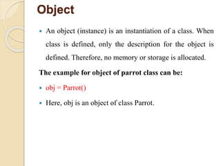 Object
 An object (instance) is an instantiation of a class. When
class is defined, only the description for the object is
defined. Therefore, no memory or storage is allocated.
The example for object of parrot class can be:
 obj = Parrot()
 Here, obj is an object of class Parrot.
 