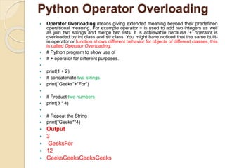 Python Operator Overloading
 Operator Overloading means giving extended meaning beyond their predefined
operational meaning. For example operator + is used to add two integers as well
as join two strings and merge two lists. It is achievable because ‘+’ operator is
overloaded by int class and str class. You might have noticed that the same built-
in operator or function shows different behavior for objects of different classes, this
is called Operator Overloading.
 # Python program to show use of
 # + operator for different purposes.

 print(1 + 2)
 # concatenate two strings
 print("Geeks"+"For")

 # Product two numbers
 print(3 * 4)

 # Repeat the String
 print("Geeks"*4)
 Output
 3
 GeeksFor
 12
 GeeksGeeksGeeksGeeks
 