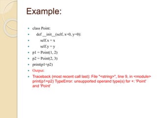 Example:
 class Point:
 def __init__(self, x=0, y=0):
 self.x = x
 self.y = y
 p1 = Point(1, 2)
 p2 = Point(2, 3)
 print(p1+p2)
 Output:
 Traceback (most recent call last): File "<string>", line 9, in <module>
print(p1+p2) TypeError: unsupported operand type(s) for +: 'Point'
and 'Point'
 
