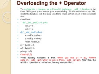 Overloading the + Operator
 To overload the + operator, we will need to implement __add__() function in the
class. With great power comes great responsibility. We can do whatever we like,
inside this function. But it is more sensible to return a Point object of the coordinate
sum.
 class Point:
 def __init__(self, x=0, y=0):
 self.x = x
 self.y = y
 def __add__(self, other):
 x = self.x + other.x
 y = self.y + other.y
 return Point(x, y)
 p1 = Point(1, 2)
 p2 = Point(2, 3)
 print(p1+p2)
 Output:(3,5)
 What actually happens is that, when you use p1 + p2, Python
calls p1.__add__(p2) which in turn is Point.__add__(p1,p2). After this, the
addition operation is carried out the way we specified.
 