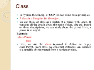 Class
 In Python, the concept of OOP follows some basic principles:
 A class is a blueprint for the object.
 We can think of class as a sketch of a parrot with labels. It
contains all the details about the name, colors, size etc. Based
on these descriptions, we can study about the parrot. Here, a
parrot is an object.
Example:
class Parrot:
pass
 Here, we use the class keyword to define an empty
class Parrot. From class, we construct instances. An instance
is a specific object created from a particular class.
 