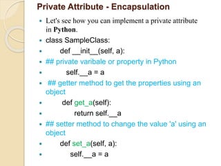 Private Attribute - Encapsulation
 Let's see how you can implement a private attribute
in Python.
 class SampleClass:
 def __init__(self, a):
 ## private varibale or property in Python
 self.__a = a
 ## getter method to get the properties using an
object
 def get_a(self):
 return self.__a
 ## setter method to change the value 'a' using an
object
 def set_a(self, a):
 self.__a = a
 