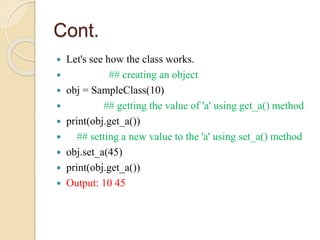Cont.
 Let's see how the class works.
 ## creating an object
 obj = SampleClass(10)
 ## getting the value of 'a' using get_a() method
 print(obj.get_a())
 ## setting a new value to the 'a' using set_a() method
 obj.set_a(45)
 print(obj.get_a())
 Output: 10 45
 