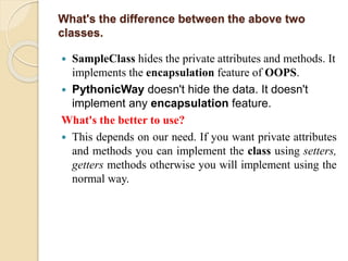 What's the difference between the above two
classes.
 SampleClass hides the private attributes and methods. It
implements the encapsulation feature of OOPS.
 PythonicWay doesn't hide the data. It doesn't
implement any encapsulation feature.
What's the better to use?
 This depends on our need. If you want private attributes
and methods you can implement the class using setters,
getters methods otherwise you will implement using the
normal way.
 