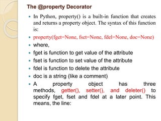 The @property Decorator
 In Python, property() is a built-in function that creates
and returns a property object. The syntax of this function
is:
 property(fget=None, fset=None, fdel=None, doc=None)
 where,
 fget is function to get value of the attribute
 fset is function to set value of the attribute
 fdel is function to delete the attribute
 doc is a string (like a comment)
 A property object has three
methods, getter(), setter(), and deleter() to
specify fget, fset and fdel at a later point. This
means, the line:
 