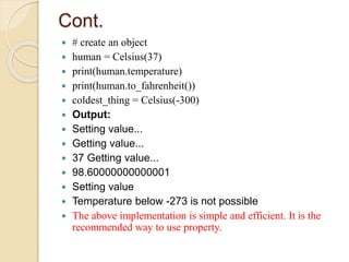 Cont.
 # create an object
 human = Celsius(37)
 print(human.temperature)
 print(human.to_fahrenheit())
 coldest_thing = Celsius(-300)
 Output:
 Setting value...
 Getting value...
 37 Getting value...
 98.60000000000001
 Setting value
 Temperature below -273 is not possible
 The above implementation is simple and efficient. It is the
recommended way to use property.
 