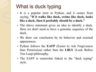 What is duck typing
 It is a popular term in Python, and it comes from
saying, "If it walks like duck, swims like duck, looks
like a duck, then it probably should be a duck."
 The above statement gives an idea to identify a duck.
Here we don't need to have a genomic sequence of the
duck.
 We draw our conclusion by its behavior and external
appearances.
 Python follows the EAFP (Easier to Ask Forgiveness
than Permission) rather than the LBLY (Look Before
You Leap) philosophy.
 The EAFP is somewhat linked to the "duck typing"
style.
 