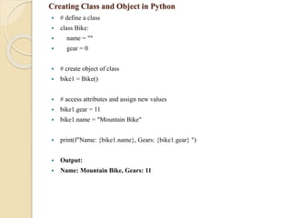 Creating Class and Object in Python
 # define a class
 class Bike:
 name = ""
 gear = 0
 # create object of class
 bike1 = Bike()
 # access attributes and assign new values
 bike1.gear = 11
 bike1.name = "Mountain Bike"
 print(f"Name: {bike1.name}, Gears: {bike1.gear} ")
 Output:
 Name: Mountain Bike, Gears: 11
 