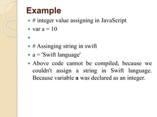 Example
 # integer value assigning in JavaScript
 var a = 10

 # Assinging string in swift
 a = 'Swift language'
 Above code cannot be compiled, because we
couldn't assign a string in Swift language.
Because variable a was declared as an integer.
 