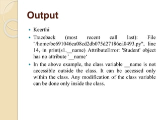 Output
 Keerthi
 Traceback (most recent call last): File
"/home/be691046ea08cd2db075d27186ea0493.py", line
14, in print(s1.__name) AttributeError: 'Student' object
has no attribute '__name‘
 In the above example, the class variable __name is not
accessible outside the class. It can be accessed only
within the class. Any modification of the class variable
can be done only inside the class.
 