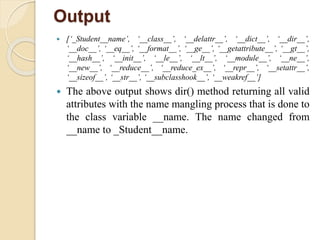 Output
 [‘_Student__name’, ‘__class__’, ‘__delattr__’, ‘__dict__’, ‘__dir__’,
‘__doc__’, ‘__eq__’, ‘__format__’, ‘__ge__’, ‘__getattribute__’, ‘__gt__’,
‘__hash__’, ‘__init__’, ‘__le__’, ‘__lt__’, ‘__module__’, ‘__ne__’,
‘__new__’, ‘__reduce__’, ‘__reduce_ex__’, ‘__repr__’, ‘__setattr__’,
‘__sizeof__’, ‘__str__’, ‘__subclasshook__’, ‘__weakref__’]
 The above output shows dir() method returning all valid
attributes with the name mangling process that is done to
the class variable __name. The name changed from
__name to _Student__name.
 