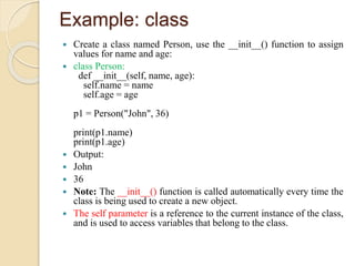 Example: class
 Create a class named Person, use the __init__() function to assign
values for name and age:
 class Person:
def __init__(self, name, age):
self.name = name
self.age = age
p1 = Person("John", 36)
print(p1.name)
print(p1.age)
 Output:
 John
 36
 Note: The __init__() function is called automatically every time the
class is being used to create a new object.
 The self parameter is a reference to the current instance of the class,
and is used to access variables that belong to the class.
 