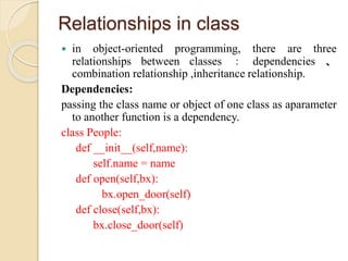 Relationships in class
 in object-oriented programming, there are three
relationships between classes ： dependencies 、
combination relationship ,inheritance relationship.
Dependencies:
passing the class name or object of one class as aparameter
to another function is a dependency.
class People:
def __init__(self,name):
self.name = name
def open(self,bx):
bx.open_door(self)
def close(self,bx):
bx.close_door(self)
 