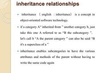inheritance relationships
 inheritance （ english ：inheritance） is a concept in
object-oriented software technology.
 if a category A“ inherited from ” another category b, just
take this one A referred to as “B the subcategory ”，
let's call b “A the parent category ” can also be said “B
it's a superclass of a ”
 inheritance enables subcategories to have the various
attributes and methods of the parent without having to
write the same code again
 
