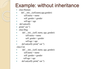 Example: without inheritance
 class Human:
 def __init__(self,name,age,gender):
 self.name = name
 self. gender = gender
 self.age = age
 def eat(self):
 print(" eat ")
 class Dog:
 def __init__(self, name, age, gender):
 self.name = name
 self. gender = gender
 self.age = age
 def eat(self): print(" eat ")
class Cat:
 def __init__(self, name, age, gender):
 self.name = name
 self. gender = gender
 self.age = age
 def eat(self): print(" eat ")
 