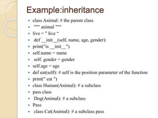 Example:inheritance
 class Animal: # the parent class
 """ animal """
 live = " live “
 def __init__(self, name, age, gender):
 print("is __init__")
 self.name = name
 self. gender = gender
 self.age = age
 def eat(self): # self is the position parameter of the function
 print(" eat ")
 class Human(Animal): # a subclass
 pass class
 Dog(Animal): # a subclass
 Pass
 class Cat(Animal): # a subclass pass
 