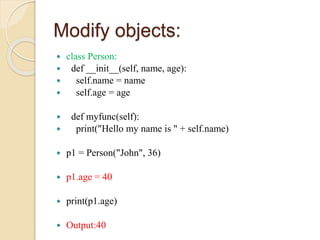 Modify objects:
 class Person:
 def __init__(self, name, age):
 self.name = name
 self.age = age
 def myfunc(self):
 print("Hello my name is " + self.name)
 p1 = Person("John", 36)
 p1.age = 40
 print(p1.age)
 Output:40
 