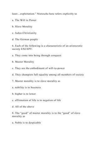 least…exploitation.” Nietzsche here refers explicitly to
a. The Will to Power
b. Slave Morality
c. Judeo-Christianity
d. The German people
6. Each of the following is a characteristic of an aristocratic
society EXCEPT:
a. They come into being through conquest
b. Master Morality
c. They are the embodiment of will-to-power
d. They champion full equality among all members of society
7. Master morality is to slave morality as
a. nobility is to baseness
b. higher is to lower
c. affirmation of life is to negation of life
d. All of the above
8. The “good” of master morality is to the “good” of slave
morality as
a. Noble is to despicable
 