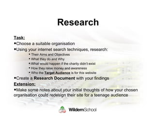 Research
Task:
•Choose a suitable organisation
•Using your internet search techniques, research:
 Their Aims and Objectives
 What they do and Why
 What would happen if the charity didn’t exist
 How they raise money and awareness
 Who the Target Audience is for this website
•Create a Research Document with your findings
Extension:
•Make some notes about your initial thoughts of how your chosen
organisation could redesign their site for a teenage audience
 