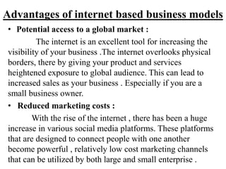 Advantages of internet based business models
• Potential access to a global market :
The internet is an excellent tool for increasing the
visibility of your business .The internet overlooks physical
borders, there by giving your product and services
heightened exposure to global audience. This can lead to
increased sales as your business . Especially if you are a
small business owner.
• Reduced marketing costs :
With the rise of the internet , there has been a huge
increase in various social media platforms. These platforms
that are designed to connect people with one another
become powerful , relatively low cost marketing channels
that can be utilized by both large and small enterprise .
 