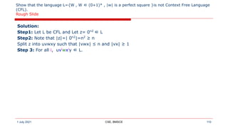 Show that the language L={W , W ∈ (0+1)* , |w| is a perfect square }is not Context Free Language
(CFL).
Rough Slide
Solution:
Step1: Let L be CFL and Let z= 0n2
∈ L
Step2: Note that |z|=| 0n2
|=n2
≥ n
Split z into uvwxy such that |vwx| ≤ n and |vx| ≥ 1
Step 3: For all i, uvi
wxi
y ∈ L.
1 July 2021 CSE, BMSCE 110
 