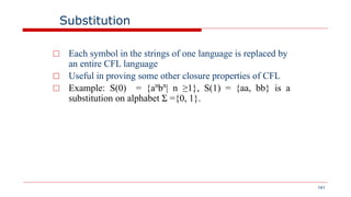 141
Substitution
□ Each symbol in the strings of one language is replaced by
an entire CFL language
□ Useful in proving some other closure properties of CFL
□ Example: S(0) = {an
bn
| n ≥1}, S(1) = {aa, bb} is a
substitution on alphabet Σ ={0, 1}.
 
